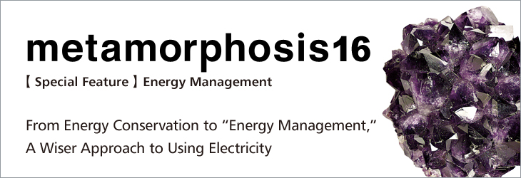 metamorphosis16 [Special Feature] Energy Management From Energy Conservation to “Energy Management,” A Wiser Approach to Using Electricity