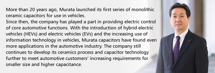 More than 20 years ago, Murata launched its first series of monolithic ceramic capacitors for use in vehicles. Since then, the company has played a part in providing electric control of core automotive functions. With the introduction of hybrid electric vehicles (HEVs) and electric vehicles (EVs) and the increasing use of information technology in vehicles, Murata capacitors have found even more applications in the automotive industry. The company still continues to develop its ceramics process and capacitor technology further to meet automotive customers' increasing requirements for smaller size and higher capacitance. 