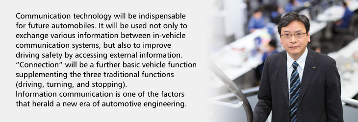 Communication technology will be indispensable for future automobiles. It will be used not only to exchange various information between in-vehicle communication systems, but also to improve driving safety by accessing external information. 'Connection' will be a further basic vehicle function supplementing the three traditional functions (driving, turning, and stopping). Information communication is one of the factors that herald a new era of automotive engineering.