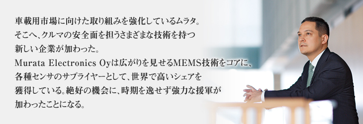 A new company having various technologies for improving automotive safety has joined Murata as the Group strengthens its commitment toward developing the market for in-vehicle equipment. As a supplier of various sensors with a focus on MEMS technology, Murata Electronics Oy, enjoys a high share of the world market. Murata Electronics Oy has become much needed reinforcement to the Murata Group at an optimal timing.