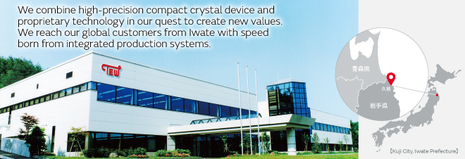 We combine high-precision compact crystal device and proprietary technology in our quest to create new values. We reach our global customers from Iwate with speed born from integrated production systems.