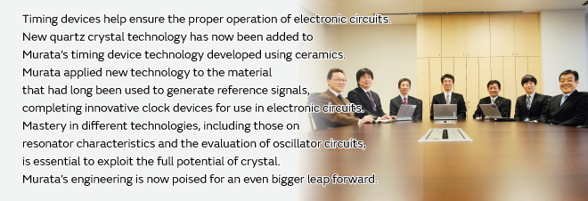 Timing devices help ensure the proper operation of electronic circuits. New quartz crystal technology has now been added to Murata’s timing device technology developed using ceramics. Murata applied new technology to the material that had long been used to generate reference signals, completing innovative clock devices for use in electronic circuits. Mastery in different technologies, including those on resonator characteristics and the evaluation of oscillator circuits, is essential to exploit the full potential of crystal. Murata’s engineering is now poised for an even bigger leap forward.