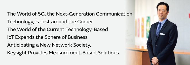 The World of 5G, the Next-Generation Communication Technology, is Just around the Corner The World of the Current Technology-Based IoT Expands the Sphere of Business  Anticipating a New Network Society, Keysight Provides Measurement-Based Solutions Jun Chié