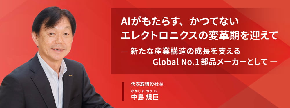 AIがもたらす、かつてないエレクトロニクスの変革期を迎えて― 新たな産業構造の成長を支える Global No.1部品メーカーとして ― 代表取締役社長 中島規巨