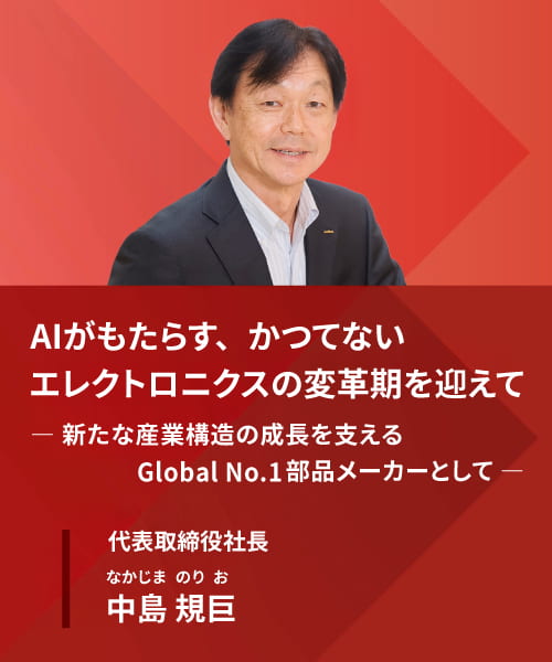 AIがもたらす、かつてないエレクトロニクスの変革期を迎えて― 新たな産業構造の成長を支える Global No.1部品メーカーとして ― 代表取締役社長 中島規巨