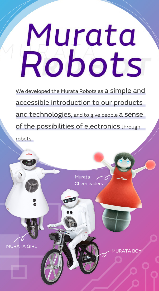 We developed the Murata Robots as a simple and accessible introduction to our products and technologies,and to give people a sense of the possibilities of electronics through robots.[MURATA BOY][MURATA GIRL][Murata Cheerleaders]