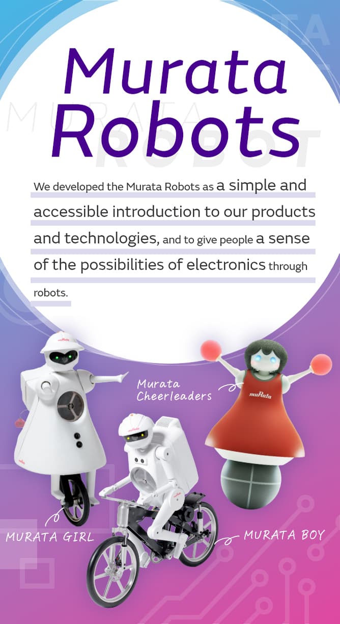 We developed the Murata Robots as a simple and accessible introduction to our products and technologies,and to give people a sense of the possibilities of electronics through robots.[MURATA BOY][MURATA GIRL][Murata Cheerleaders]