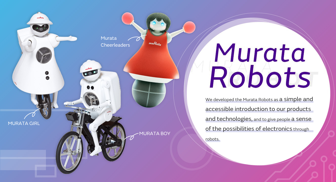 We developed the Murata Robots as a simple and accessible introduction to our products and technologies,and to give people a sense of the possibilities of electronics through robots.[MURATA BOY][MURATA GIRL][Murata Cheerleaders]