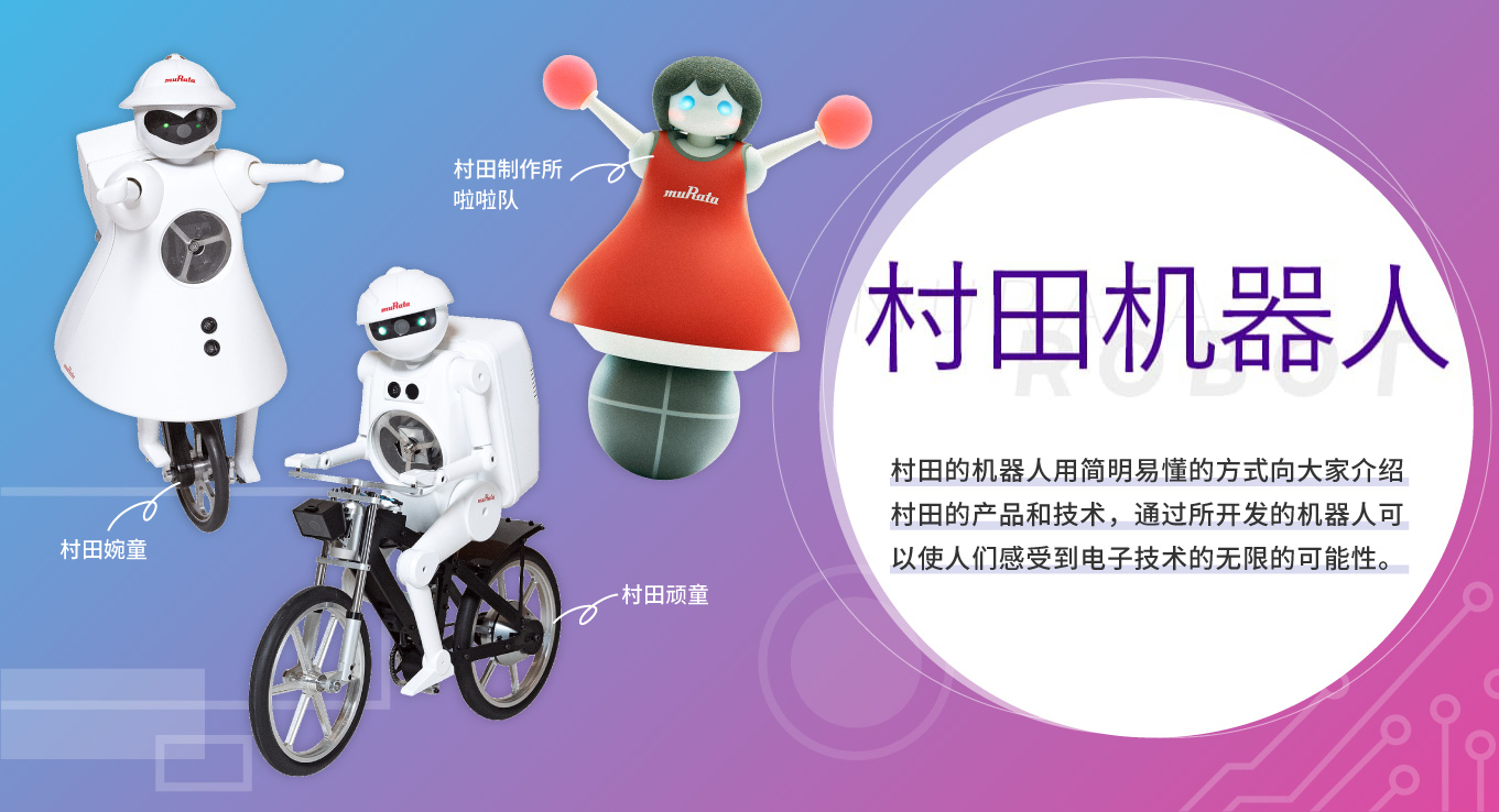村田机器人　村田的机器人用简明易懂的方式向大家介绍村田的产品和技术，通过所开发的机器人可以使人们感受到电子技术的无限的可能性。[村田顽童][村田婉童][村田制作所啦啦队]