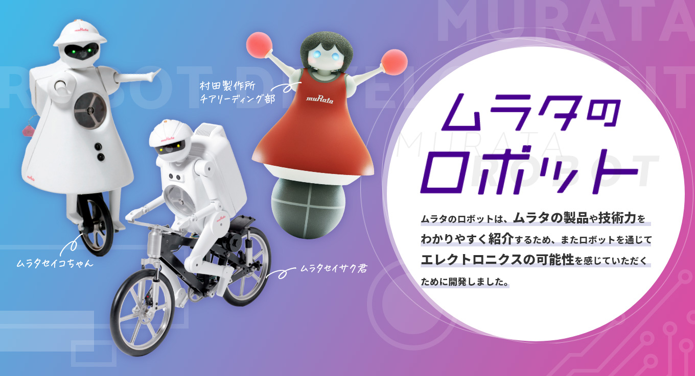 ムラタのロボット　ムラタのロボットは、ムラタの製品や技術力をわかりやすく紹介するため、またロボットを通じてエレクトロニクスの可能性を感じていただくために開発しました。[ムラタセイサク君][ムラタセイコちゃん][村田製作所チアリーディング部]